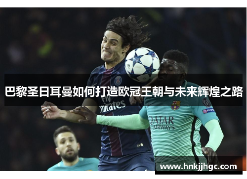 巴黎圣日耳曼如何打造欧冠王朝与未来辉煌之路